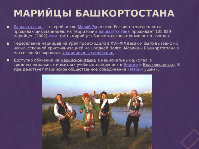 Марийцы Башкортостана   Башкортостан  — второй после Марий Эл регион России по численности проживающих марийцев. На территории Башкортостана проживает 105 829 марийцев (2002) [34][35] , треть марийцев Башкортостана проживает в городах. Переселение марийцев на Урал происходило в XV—XIX веках и было вызвано их насильственной христианизацией на Средней Волге. Марийцы Башкортостана в массе своей сохранили традиционные верования . Доступно обучение на марийском языке в национальных школах, в среднеспециальных и высших учебных заведениях в Бирске и Благовещенске . В Уфе действует Марийское общественное объединение « Марий ушем ». 