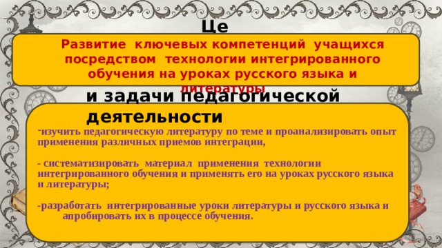 Цель: Развитие ключевых компетенций учащихся посредством технологии интегрированного обучения на уроках русского языка и литературы   и задачи педагогической деятельности изучить педагогическую литературу по теме и проанализировать опыт применения различных приемов интеграции,  - систематизировать материал применения технологии интегрированного обучения и применять его на уроках русского языка и литературы;  -разработать интегрированные уроки литературы и русского языка и апробировать их в процессе обучения. 