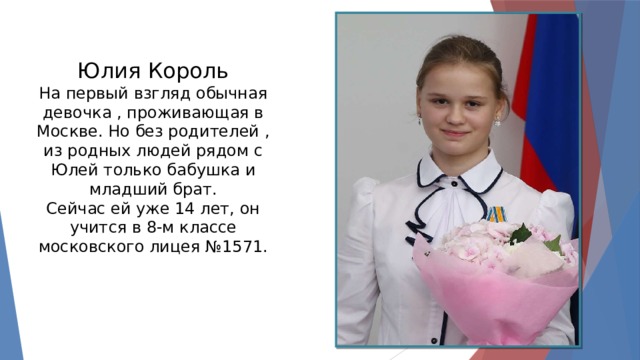 Юлия Король На первый взгляд обычная девочка , проживающая в Москве. Но без родителей , из родных людей рядом с Юлей только бабушка и младший брат. Сейчас ей уже 14 лет, он учится в 8-м классе московского лицея №1571. 