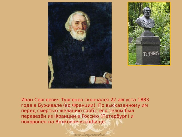 Иван Сергеевич Тургенев скончался 22 августа 1883 года в Буживале (во Франции). По высказанному им перед смертью желанию гроб с его телом был перевезён из Франции в Россию (Петербург) и похоронен на Волковом кладбище. 