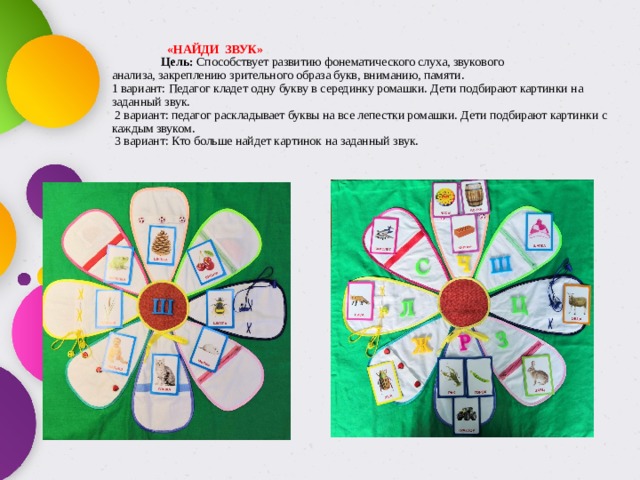   «НАЙДИ ЗВУК»   Цель: Способствует развитию фонематического слуха, звукового  анализа, закреплению зрительного образа букв, вниманию, памяти.  1 вариант: Педагог кладет одну  букву в серединку ромашки. Дети подбирают картинки на заданный звук.  2 вариант: педагог раскладывает буквы на все лепестки ромашки. Дети подбирают картинки с каждым звуком.  3 вариант: Кто больше найдет картинок на заданный звук.   