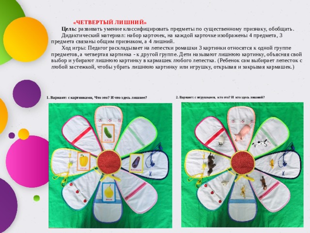     «ЧЕТВЕРТЫЙ ЛИШНИЙ»          Цель: развивать умение классифицировать предметы по существенному признаку, обобщать.         Дидактический материал: набор карточек, на каждой карточке изображены 4 предмета, 3 предмета связаны общим признаком, а 4 лишний.         Ход игры: Педагог раскладывает на лепестки ромашки 3 картинки относятся к одной группе предметов, а четвертая картинка - к другой группе. Дети называют лишнюю картинку, объясняя свой выбор и убирают лишнюю картинку в кармашек любого лепестка. (Ребенок сам выбирает лепесток с любой застежкой, чтобы убрать лишнюю картинку или игрушку, открывая и закрывая кармашек.)            1. Вариант: с картинками, Что это? И что здесь лишнее? 2. Вариант: с игрушками, кто это? И кто здесь лишний? 