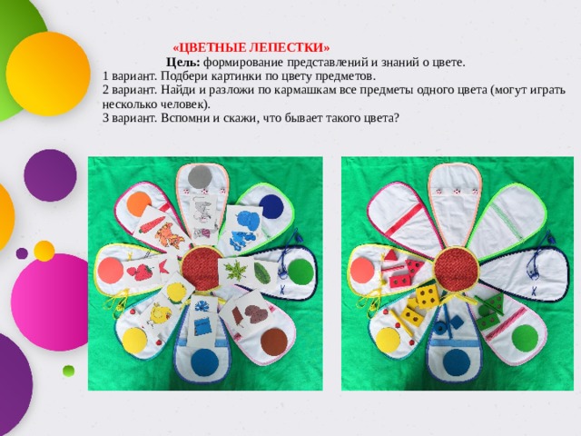  «ЦВЕТНЫЕ ЛЕПЕСТКИ»   Цель: формирование представлений и знаний о цвете.  1 вариант. Подбери картинки по цвету предметов.  2 вариант. Найди и разложи по кармашкам все предметы одного цвета (могут играть несколько человек).  3 вариант. Вспомни и скажи, что бывает такого цвета? 