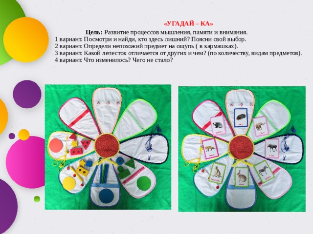  «УГАДАЙ – КА»   Цель: Развитие процессов мышления, памяти и внимания.  1 вариант. Посмотри и найди, кто здесь лишний? Поясни свой выбор.  2 вариант. Определи непохожий предмет на ощупь ( в кармашках).  3 вариант. Какой лепесток отличается от других и чем? (по количеству, видам предметов).  4 вариант. Что изменилось? Чего не стало?   