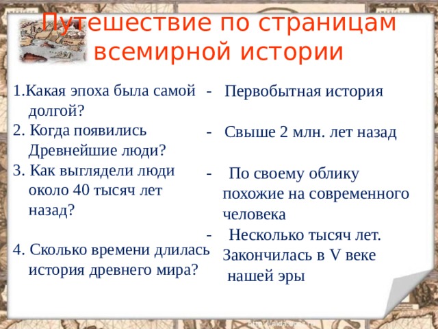 Путешествие по страницам всемирной истории 1 .Какая эпоха была самой долгой ? 2. Когда появились Древнейшие люди ? 3. Как выглядели люди около 40 тысяч лет назад ? 4. Сколько времени длилась история древнего мира ? - Первобытная история - Свыше 2 млн. лет назад - По своему облику похожие на современного человека - Несколько тысяч лет. Закончилась в V веке  нашей эры 
