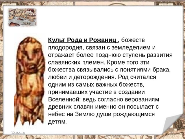 Культ Рода и Рожаниц , божеств плодородия, связан с земледелием и отражает более позднюю ступень развития славянских племен. Кроме того эти божества связывались с понятиями брака, любви и деторождения. Род считался одним из самых важных божеств, принимавших участие в создании Вселенной: ведь согласно верованиям древних славян именно он посылает с небес на Землю души рождающимся детям. 12.02.16   