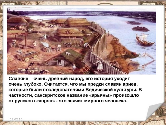 Славяне – очень древний народ, его история уходит очень глубоко. Считается, что мы предки славян ариев, которые были последователями Ведической культуры. В частности, санскритское название «арьяны» произошло от русского «апрян» - это значит мирного человека. 12.02.16   