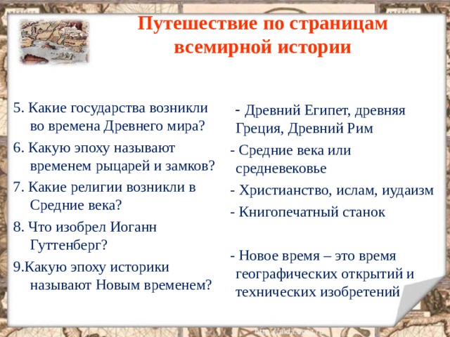 Путешествие по страницам всемирной истории 5. Какие государства возникли во времена Древнего мира ? 6. Какую эпоху называют временем рыцарей и замков ? 7. Какие религии возникли в Средние века ? 8. Что изобрел Иоганн Гуттенберг ? 9.Какую эпоху историки называют Новым временем ?   - Древний Египет, древняя Греция, Древний Рим  - Средние века или средневековье  - Христианство, ислам, иудаизм  - Книгопечатный станок  - Новое время – это время географических открытий и технических изобретений 