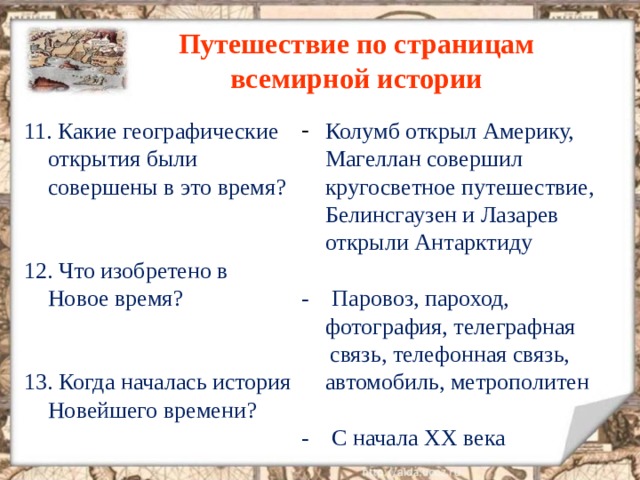 Путешествие по страницам всемирной истории 11. Какие географические открытия были совершены в это время ? 12. Что изобретено в Новое время ? 13. Когда началась история Новейшего времени ? Колумб открыл Америку, Магеллан совершил кругосветное путешествие, Белинсгаузен и Лазарев открыли Антарктиду  - Паровоз, пароход, фотография, телеграфная  связь, телефонная связь, автомобиль, метрополитен - С начала XX века 