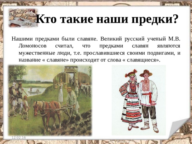  Кто такие наши предки? Нашими предками были славяне. Великий русский ученый М.В. Ломоносов считал, что предками славян являются мужественные люди, т.е. прославившиеся своими подвигами, и название « славяне» происходит от слова « славящиеся». 12.02.16   