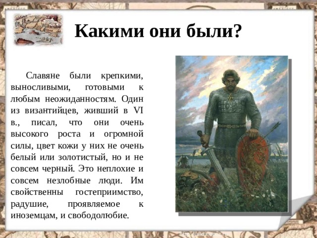 Какими они были? Славяне были крепкими, выносливыми, готовыми к любым неожиданностям. Один из византийцев, живший в VI в., писал, что они очень высокого роста и огромной силы, цвет кожи у них не очень белый или золотистый, но и не совсем черный. Это неплохие и совсем незлобные люди. Им свойственны гостеприимство, радушие, проявляемое к иноземцам, и свободолюбие.  