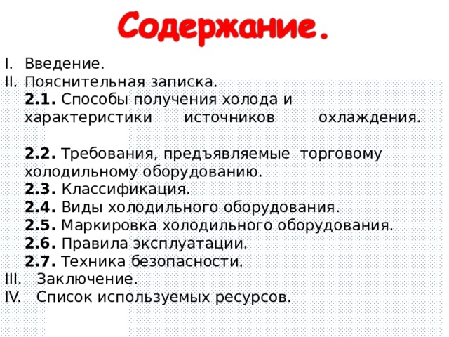 Введение.   Пояснительная записка.  2.1.  Способы получения холода и  характеристики  источников  охлаждения.   2.2. Требования, предъявляемые торговому  холодильному оборудованию.  2.3. Классификация.     2.4. Виды холодильного оборудования.  2.5. Маркировка холодильного оборудования.  2.6. Правила эксплуатации.   2.7. Техника безопасности.  III. Заключение. IV. Список используемых ресурсов. 