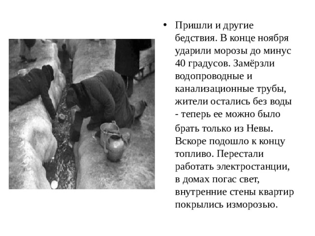 Пришли и другие бедствия. В конце ноября ударили морозы до минус 40 градусов. Замёрзли водопроводные и канализационные трубы, жители остались без воды - теперь ее можно было брать только из Невы . Вскоре подошло к концу топливо. Перестали работать электростанции, в домах погас свет, внутренние стены квартир покрылись изморозью. 