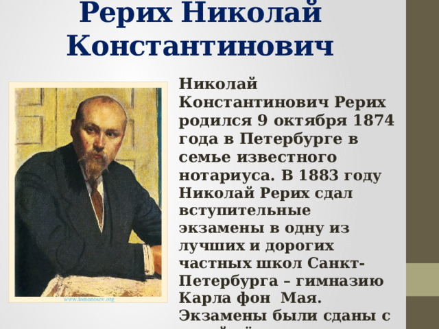 Рерих Николай Константинович Николай Константинович Рерих родился 9 октября 1874 года в Петербурге в семье известного нотариуса. В 1883 году Николай Рерих сдал вступительные экзамены в одну из лучших и дорогих частных школ Санкт- Петербурга – гимназию Карла фон Мая. Экзамены были сданы с такой лёгкостью, что фон Мая воскликнул: «Будет профессором!» 