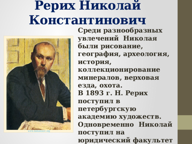 Рерих Николай Константинович Среди разнообразных увлечений Николая были рисование, география, археология, история, коллекционирование минералов, верховая езда, охота. В 1893 г. Н. Рерих поступил в петербургскую академию художеств. Одновременно Николай поступил на юридический факультет в университет, прослушал курс историко-филологического факультета. 