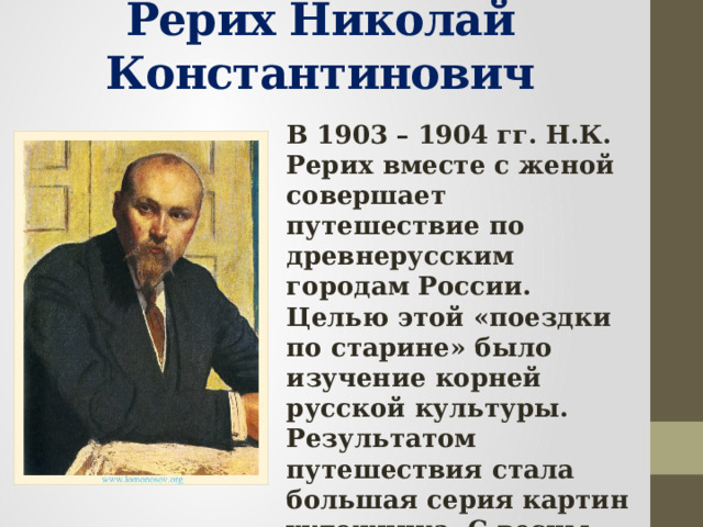 Рерих Николай Константинович В 1903 – 1904 гг. Н.К. Рерих вместе с женой совершает путешествие по древнерусским городам России. Целью этой «поездки по старине» было изучение корней русской культуры. Результатом путешествия стала большая серия картин художника. С весны 1918 г. Художник жил за рубежом, побывал во многих странах.  