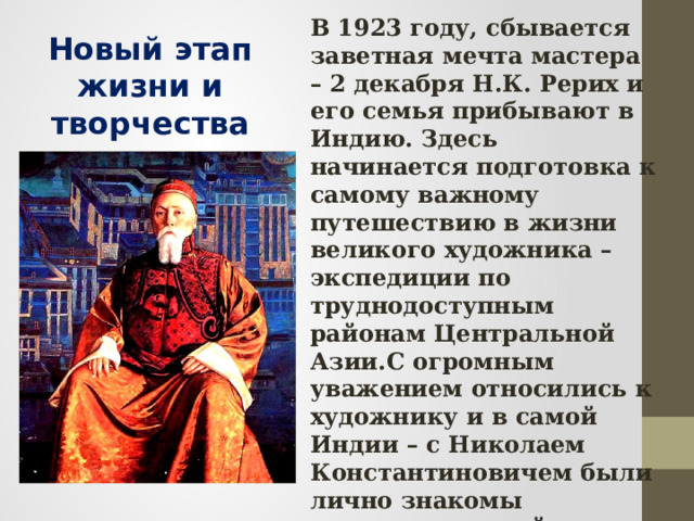 В 1923 году, сбывается заветная мечта мастера – 2 декабря Н.К. Рерих и его семья прибывают в Индию. Здесь начинается подготовка к самому важному путешествию в жизни великого художника – экспедиции по труднодоступным районам Центральной Азии.С огромным уважением относились к художнику и в самой Индии – с Николаем Константиновичем были лично знакомы известные индийские философы, ученые, писатели, общественные деятели. Многие простые индийцы почитали его как великого мудреца. Новый этап жизни и творчества 