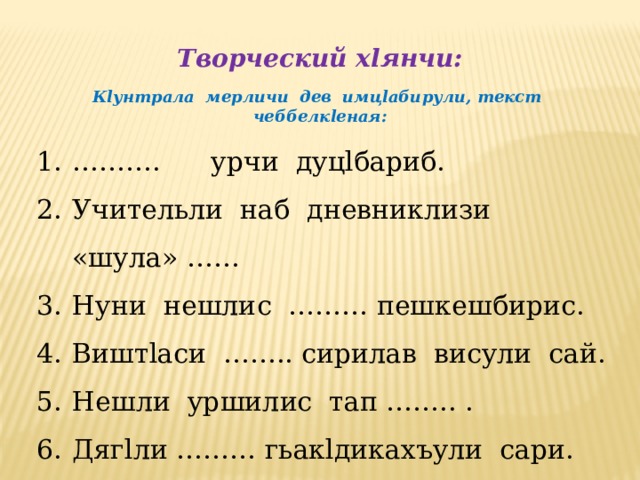 Творческий хlянчи:  Кlунтрала мерличи дев имцlабирули, текст чеббелкlеная:  ……… . урчи дуцlбариб. Учительли наб дневниклизи «шула» …… Нуни нешлис ……… пешкешбирис. Виштlаси …….. сирилав висули сай. Нешли уршилис тап …….. . Дягlли ……… гьакlдикахъули сари. 