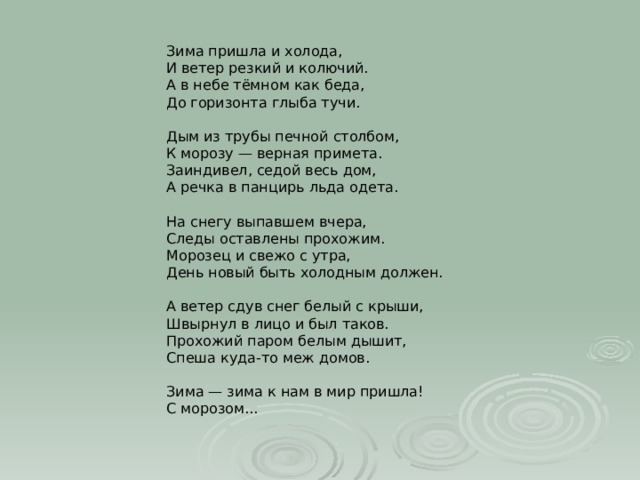Зима пришла и холода,  И ветер резкий и колючий.  А в небе тёмном как беда,  До горизонта глыба тучи.   Дым из трубы печной столбом,  К морозу — верная примета.  Заиндивел, седой весь дом,  А речка в панцирь льда одета.   На снегу выпавшем вчера,  Следы оставлены прохожим.  Морозец и свежо с утра,  День новый быть холодным должен.   А ветер сдув снег белый с крыши,  Швырнул в лицо и был таков.  Прохожий паром белым дышит,  Спеша куда-то меж домов.   Зима — зима к нам в мир пришла!  С морозом... 