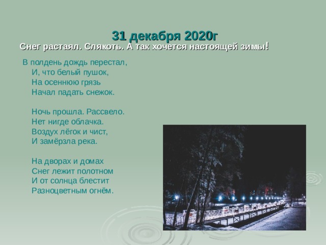  31 декабря 2020г  Снег растаял. Слякоть. А так хочется настоящей зимы !  В полдень дождь перестал,  И, что белый пушок,  На осеннюю грязь  Начал падать снежок.   Ночь прошла. Рассвело.  Нет нигде облачка.  Воздух лёгок и чист,  И замёрзла река.   На дворах и домах  Снег лежит полотном  И от солнца блестит  Разноцветным огнём.   