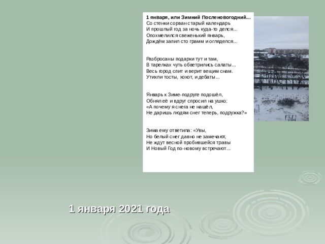 1 января ,  или Зимний Посленовогодний... Со стенки сорван старый календарь И прошлый год за ночь куда-то делся… Опохмелился свеженький январь, Дождём запил сто грамм и огляделся… Разбросаны подарки тут и там, В тарелках чуть обветрились салаты… Весь город спит и верит вещим снам. Утихли тосты, хохот, и дебаты… Январь к Зиме-подруге подошёл, Обнял её и вдруг спросил на ушко: «А почему я снега не нашёл, Не даришь людям снег теперь, подружка?» Зима ему ответила: «Увы, Но белый снег давно не замечают, Не ждут весной пробившейся травы И Новый Год по-новому встречают…      1 января 2021 года  