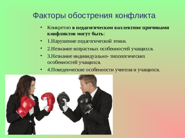 Факторы обострения конфликта Конкретно в педагогическом коллективе причинами конфликтов могут быть : 1.Нарушение педагогической этики. 2.Незнание возрастных особенностей учащихся. 3.Незнание индивидуально- типологических особенностей учащихся. 4.Поведенческие особенности учителя и учащихся. 
