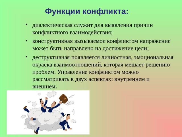 Функции конфликта: диалектическая служит для выявления причин конфликтного взаимодействия; конструктивная вызываемое конфликтом напряжение может быть направлено на достижение цели; деструктивная появляется личностная, эмоциональная окраска взаимоотношений, которая мешает решению проблем. Управление конфликтом можно рассматривать в двух аспектах: внутреннем и внешнем. 