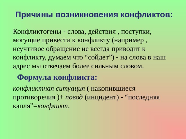 Причины возникновения конфликтов: Конфликтогены - слова, действия , поступки, могущие привести к конфликту (например , неучтивое обращение не всегда приводит к конфликту, думаем что “сойдет”) - на слова в наш адрес мы отвечаем более сильным словом.  Формула конфликта: конфликтная ситуация  ( накопившиеся противоречия )+  повод  (инцидент) - “последняя капля”= конфликт .   