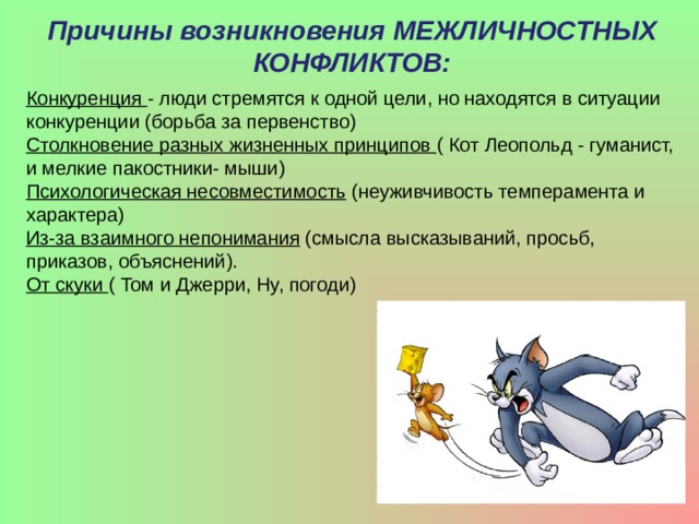Причины возникновения МЕЖЛИЧНОСТНЫХ КОНФЛИКТОВ: Конкуренция  - люди стремятся к одной цели, но находятся в ситуации конкуренции (борьба за первенство) Столкновение разных жизненных принципов  ( Кот Леопольд - гуманист, и мелкие пакостники- мыши) Психологическая несовместимость  (неуживчивость темперамента и характера) Из-за взаимного непонимания  (смысла высказываний, просьб, приказов, объяснений). От скуки  ( Том и Джерри, Ну, погоди) 