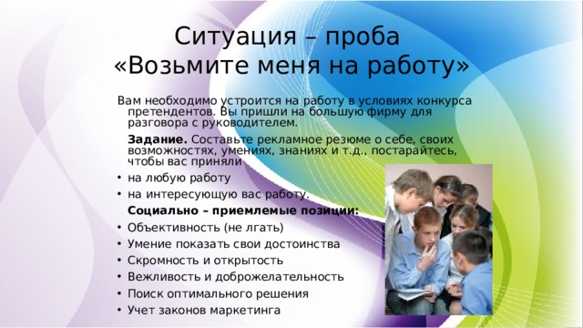Ситуация – проба  «Возьмите меня на работу» Вам необходимо устроится на работу в условиях конкурса претендентов. Вы пришли на большую фирму для разговора с руководителем.   Задание. Составьте рекламное резюме о себе, своих возможностях, умениях, знаниях и т.д., постарайтесь, чтобы вас приняли на любую работу на интересующую вас работу.   Социально – приемлемые позиции: Объективность (не лгать) Умение показать свои достоинства Скромность и открытость Вежливость и доброжелательность Поиск оптимального решения Учет законов маркетинга 