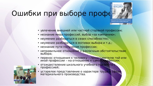 Ошибки при выборе профессии: увлечение внешней или частной стороной профессии; незнание мира профессий, выбор «за компанию»; неумение разбираться в своих способностях; неумение разбираться в мотивах выбора и т.д.; незнание пути получения профессии; неправильное отношение к различным обстоятельствам выбора; перенос отношения к человеку – представителю той или иной профессии – на отношение к самой профессии; отождествление школьного учебного предмета с профессией; устарелое представление о характере труда в сфере материального производства. 