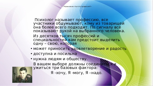  Упражнение «Чья это профессия?»    Психолог называет профессию, все участники обдумывают, кому из товарищей она более всего подходит. По сигналу все показывают рукой на выбранного человека.   Из десятков тысяч профессий и специальностей вам предстоит выделить одну – свою, которая может приносить удовлетворение и радость доступна и посильна нужна людям и обществу.   В вашем выборе должны соединиться и ужиться три базовых фактора:  Я -хочу, Я -могу, Я –надо. 