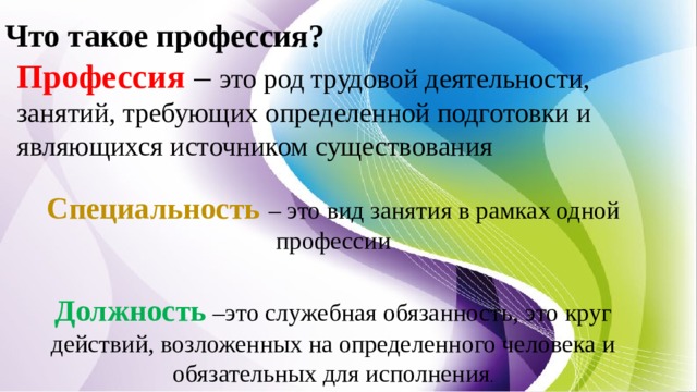 Что такое профессия? Профессия – это род трудовой деятельности, занятий, требующих определенной подготовки и являющихся источником существования Специальность  – это вид занятия в рамках одной профессии Должность  –это служебная обязанность, это круг действий, возложенных на определенного человека и обязательных для исполнения . 