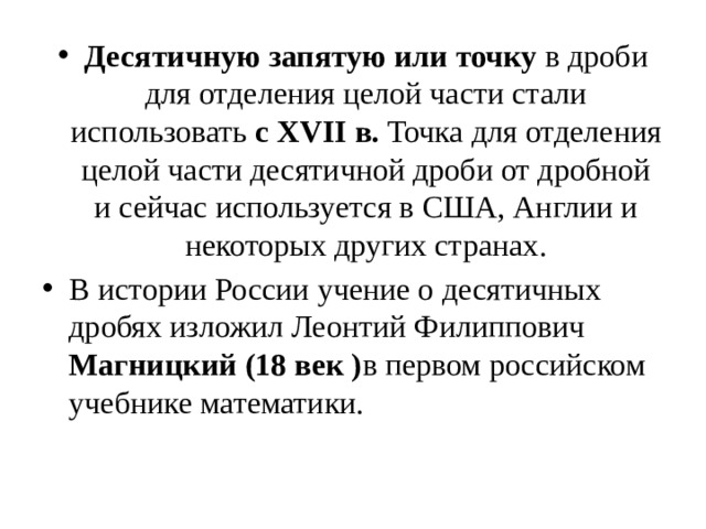 Десятичную запятую или точку в дроби для отделения целой части стали использовать с XVII в. Точка для отделения целой части десятичной дроби от дробной и сейчас используется в США, Англии и некоторых других странах. В истории России учение о десятичных дробях изложил Леонтий Филиппович Магницкий (18 век ) в первом российском учебнике математики. 