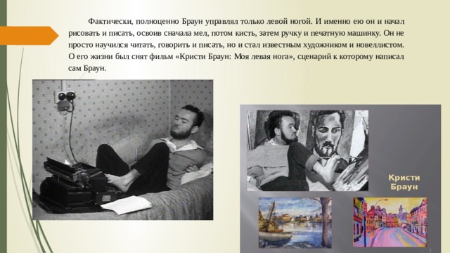 Фактически, полноценно Браун управлял только левой ногой. И именно ею он и начал рисовать и писать, освоив сначала мел, потом кисть, затем ручку и печатную машинку. Он не просто научился читать, говорить и писать, но и стал известным художником и новеллистом. О его жизни был снят фильм «Кристи Браун: Моя левая нога», сценарий к которому написал сам Браун. 