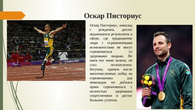 Оскар Писториус Оскар Писториус, инвалид с рождения, достиг выдающихся результатов в сфере, где традиционно люди с ограниченными возможностями не могут соревноваться со здоровыми людьми. Не имея ног ниже колена, он стал легкоатлетом-бегуном, причем после многочисленных побед на соревнованиях для инвалидов он добился права соревноваться с полностью здоровыми спортсменами и достиг больших успехов. 
