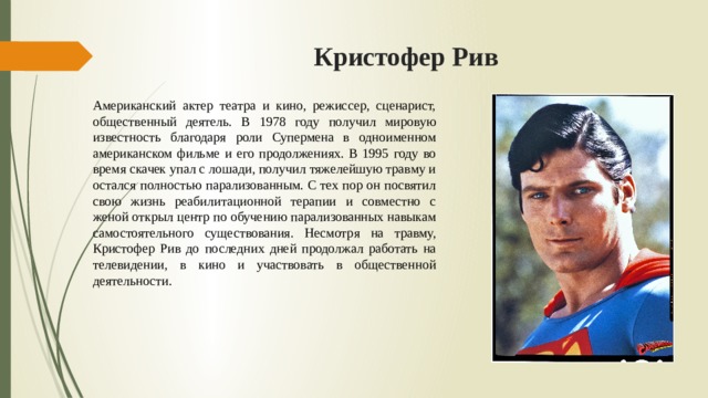 Кристофер Рив  Американский актер театра и кино, режиссер, сценарист, общественный деятель. В 1978 году получил мировую известность благодаря роли Супермена в одноименном американском фильме и его продолжениях. В 1995 году во время скачек упал с лошади, получил тяжелейшую травму и остался полностью парализованным. С тех пор он посвятил свою жизнь реабилитационной терапии и совместно с женой открыл центр по обучению парализованных навыкам самостоятельного существования. Несмотря на травму, Кристофер Рив до последних дней продолжал работать на телевидении, в кино и участвовать в общественной деятельности. 