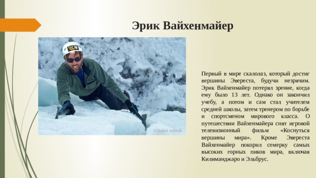 Эрик Вайхенмайер Первый в мире скалолаз, который достиг вершины Эвереста, будучи незрячим. Эрик Вайхенмайер потерял зрение, когда ему было 13 лет. Однако он закончил учебу, а потом и сам стал учителем средней школы, затем тренером по борьбе и спортсменом мирового класса. О путешествии Вайхенмайера снят игровой телевизионный фильм «Коснуться вершины мира». Кроме Эвереста Вайхенмайер покорил семерку самых высоких горных пиков мира, включая Килиманджаро и Эльбрус. 