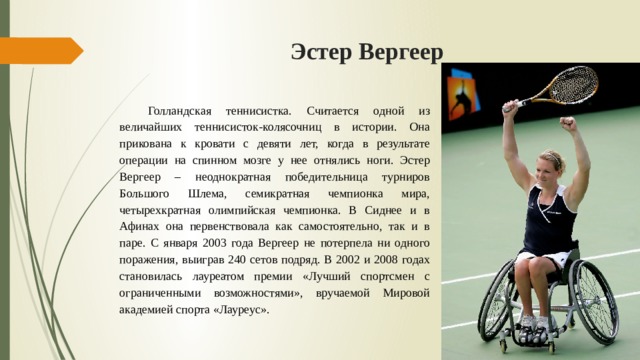 Эстер Вергеер  Голландская теннисистка. Считается одной из величайших теннисисток‑колясочниц в истории. Она прикована к кровати с девяти лет, когда в результате операции на спинном мозге у нее отнялись ноги. Эстер Вергеер – неоднократная победительница турниров Большого Шлема, семикратная чемпионка мира, четырехкратная олимпийская чемпионка. В Сиднее и в Афинах она первенствовала как самостоятельно, так и в паре. С января 2003 года Вергеер не потерпела ни одного поражения, выиграв 240 сетов подряд. В 2002 и 2008 годах становилась лауреатом премии «Лучший спортсмен с ограниченными возможностями», вручаемой Мировой академией спорта «Лауреус». 