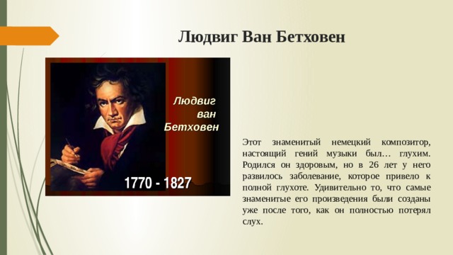 Людвиг Ван Бетховен Этот знаменитый немецкий композитор, настоящий гений музыки был… глухим. Родился он здоровым, но в 26 лет у него развилось заболевание, которое привело к полной глухоте. Удивительно то, что самые знаменитые его произведения были созданы уже после того, как он полностью потерял слух. 