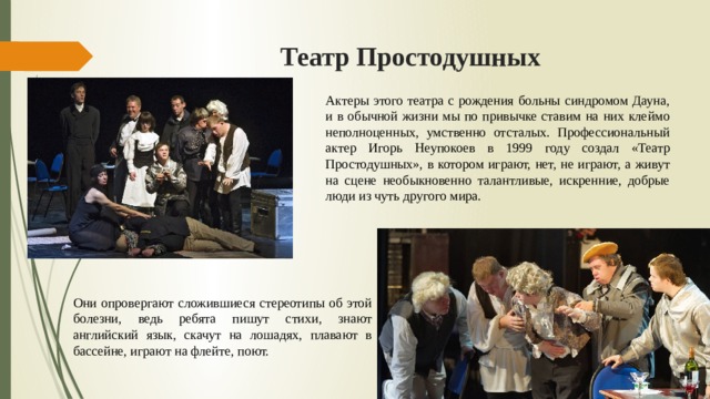 Театр Простодушных Актеры этого театра с рождения больны синдромом Дауна, и в обычной жизни мы по привычке ставим на них клеймо неполноценных, умственно отсталых. Профессиональный актер Игорь Неупокоев в 1999 году создал «Театр Простодушных», в котором играют, нет, не играют, а живут на сцене необыкновенно талантливые, искренние, добрые люди из чуть другого мира. Они опровергают сложившиеся стереотипы об этой болезни, ведь ребята пишут стихи, знают английский язык, скачут на лошадях, плавают в бассейне, играют на флейте, поют. 