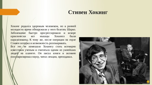 Стивен Хокинг Хокинг родился здоровым человеком, но в ранней молодости врачи обнаружили у него болезнь Шарко. Заболевание быстро прогрессировало и вскоре практически все мышцы Хокинга были парализованы. К тому же, после операции на горле Стивен потерял и возможность разговаривать. Все это не помешало Хокингу стать всемирно известным ученым и считаться одним из умнейших людей на планете. Он писал книги и активно популяризировал науку, читал лекции, преподавал. 