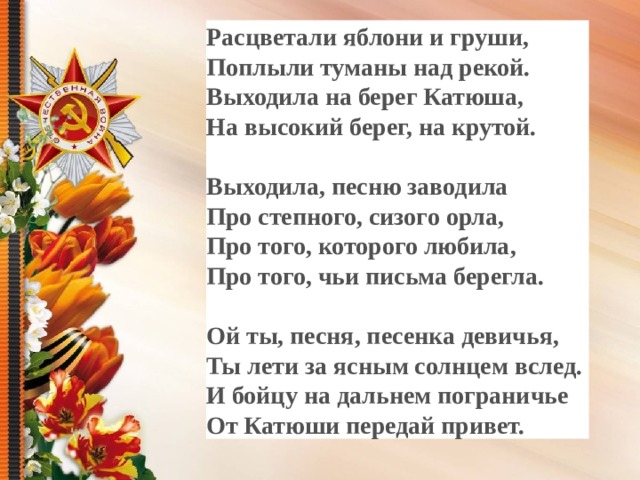 Расцветали яблони и груши, Поплыли туманы над рекой. Выходила на берег Катюша, На высокий берег, на крутой.  Выходила, песню заводила Про степного, сизого орла, Про того, которого любила, Про того, чьи письма берегла.  Ой ты, песня, песенка девичья, Ты лети за ясным солнцем вслед. И бойцу на дальнем пограничье От Катюши передай привет.      