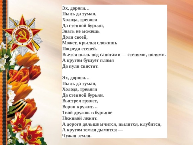 Эх, дороги… Пыль да туман, Холода, тревоги Да степной бурьян, Знать не можешь Доли своей, Может, крылья сложишь Посреди степей. Вьется пыль под сапогами — степями, полями. А кругом бушует пламя Да пули свистят.  Эх, дороги… Пыль да туман, Холода, тревоги Да степной бурьян. Выстрел грянет, Ворон кружит… Твой дружок в бурьяне Неживой лежит. А дорога дальше мчится, пылится, клубится, А кругом земля дымится — Чужая земля.  