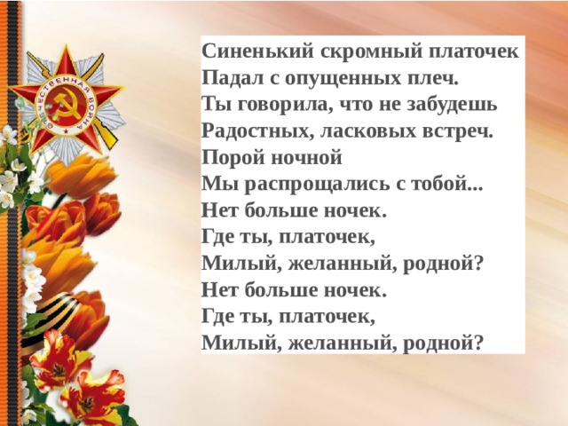 Синенький скромный платочек Падал с опущенных плеч. Ты говорила, что не забудешь Радостных, ласковых встреч. Порой ночной Мы распрощались с тобой... Нет больше ночек. Где ты, платочек, Милый, желанный, родной? Нет больше ночек. Где ты, платочек, Милый, желанный, родной?  