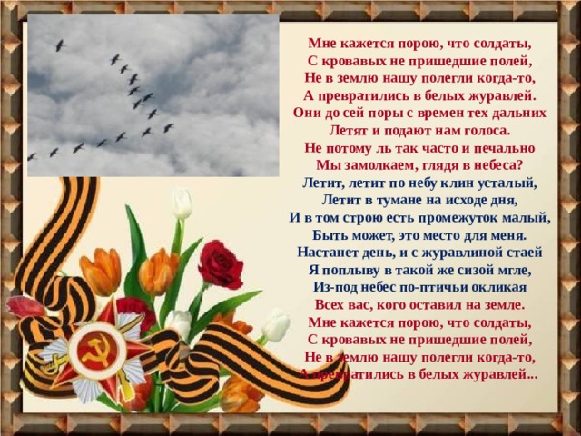 Мне кажется порою, что солдаты, С кровавых не пришедшие полей, Не в землю нашу полегли когда-то, А превратились в белых журавлей. Они до сей поры с времен тех дальних Летят и подают нам голоса. Не потому ль так часто и печально Мы замолкаем, глядя в небеса? Летит, летит по небу клин усталый, Летит в тумане на исходе дня, И в том строю есть промежуток малый, Быть может, это место для меня. Настанет день, и с журавлиной стаей Я поплыву в такой же сизой мгле, Из-под небес по-птичьи окликая Всех вас, кого оставил на земле. Мне кажется порою, что солдаты, С кровавых не пришедшие полей, Не в землю нашу полегли когда-то, А превратились в белых журавлей... 