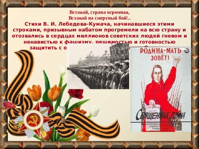 Вставай, страна огромная,  Вставай на смертный бой!..  Стихи В. И. Лебедева-Кумача, начинавшиеся этими строками, призывным набатом прогремели на всю страну и отозвались в сердцах миллионов советских людей гневом и ненавистью к фашизму, решимостью и готовностью защитить с оружием в руках любимую Отчизну. 