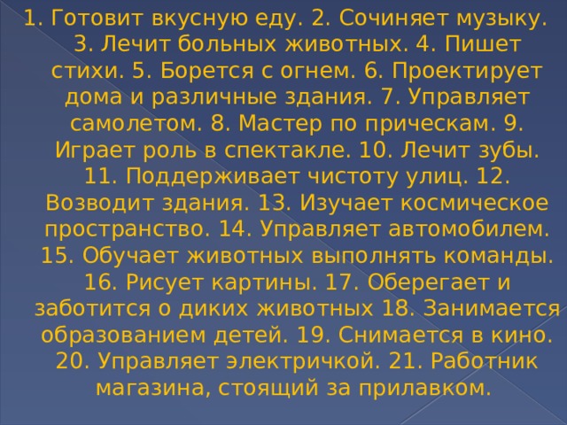 1. Готовит вкусную еду. 2. Сочиняет музыку. 3. Лечит больных животных. 4. Пишет стихи. 5. Борется с огнем. 6. Проектирует дома и различные здания. 7. Управляет самолетом. 8. Мастер по прическам. 9. Играет роль в спектакле. 10. Лечит зубы. 11. Поддерживает чистоту улиц. 12. Возводит здания. 13. Изучает космическое пространство. 14. Управляет автомобилем. 15. Обучает животных выполнять команды. 16. Рисует картины. 17. Оберегает и заботится о диких животных 18. Занимается образованием детей. 19. Снимается в кино. 20. Управляет электричкой. 21. Работник магазина, стоящий за прилавком. 