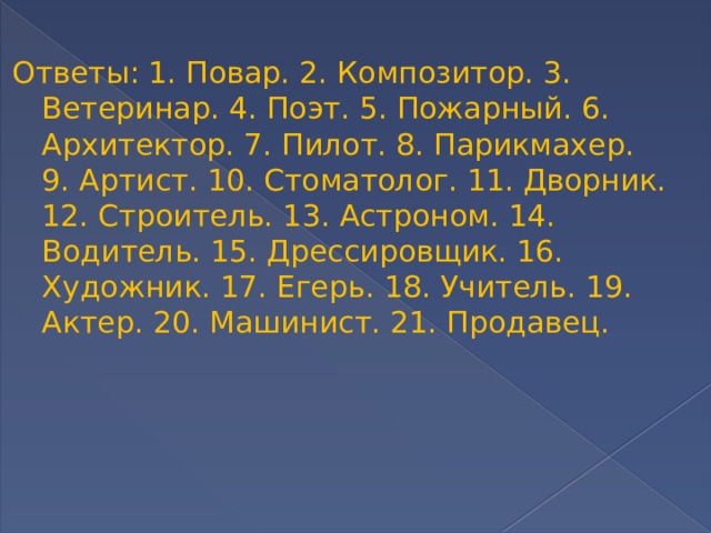 Ответы: 1. Повар. 2. Композитор. 3. Ветеринар. 4. Поэт. 5. Пожарный. 6. Архитектор. 7. Пилот. 8. Парикмахер. 9. Артист. 10. Стоматолог. 11. Дворник. 12. Строитель. 13. Астроном. 14. Водитель. 15. Дрессировщик. 16. Художник. 17. Егерь. 18. Учитель. 19. Актер. 20. Машинист. 21. Продавец. 