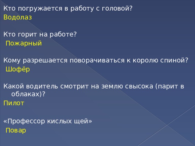 Кто погружается в работу с головой?  Водолаз   Кто горит на работе?   Пожарный   Кому разрешается поворачиваться к королю спиной?   Шофёр   Какой водитель смотрит на землю свысока (парит в облаках)? Пилот «Профессор кислых щей»  Повар 